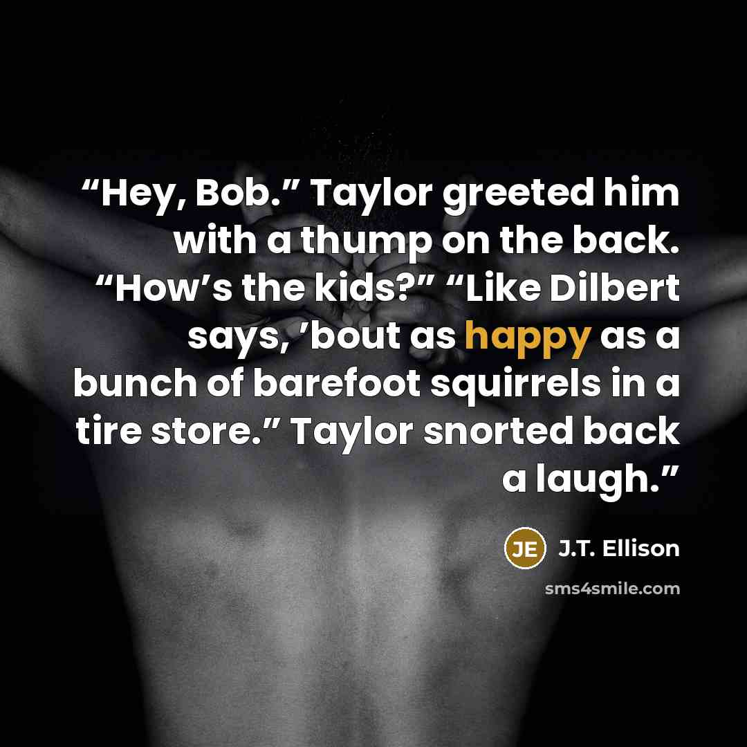 “Hey, Bob.” Taylor greeted him with a thump on the back. “How’s the kids?” “Like Dilbert says, ’bout as happy as a bunch of barefoot squirrels in a tire store.” Taylor snorted back a laugh.” quote by J.T. Ellison