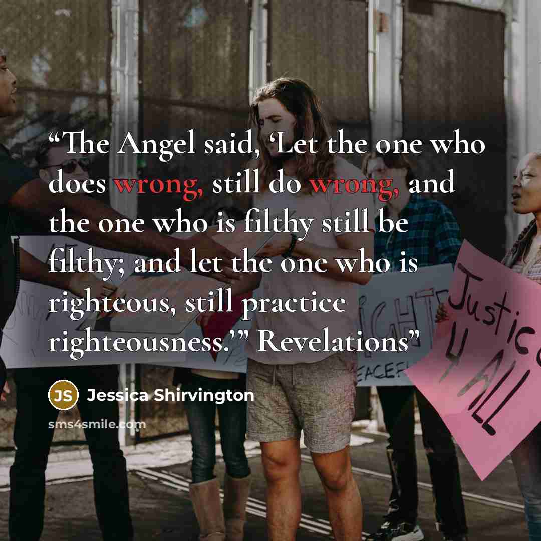 “The Angel said, ‘Let the one who does wrong, still do wrong, and the one who is filthy still be filthy; and let the one who is righteous, still practice righteousness.’” Revelations” quote by Jessica Shirvington