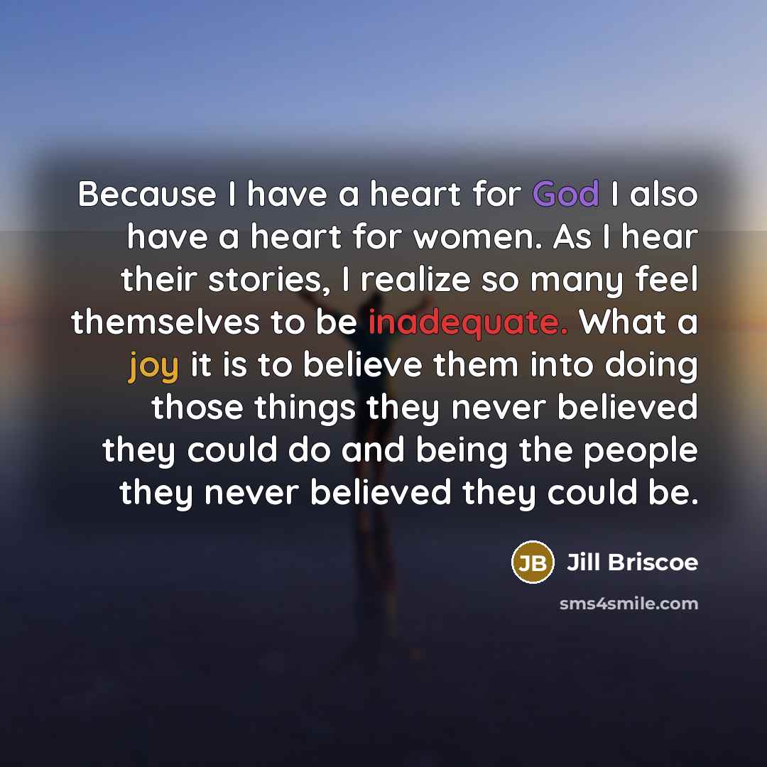 “Because I have a heart for God I also have a heart for women. As I hear their stories, I realize so many feel themselves to be inadequate. What a joy it is to believe them into doing those things they never believed they could do and being the people they never believed they could be.” quote by Jill Briscoe