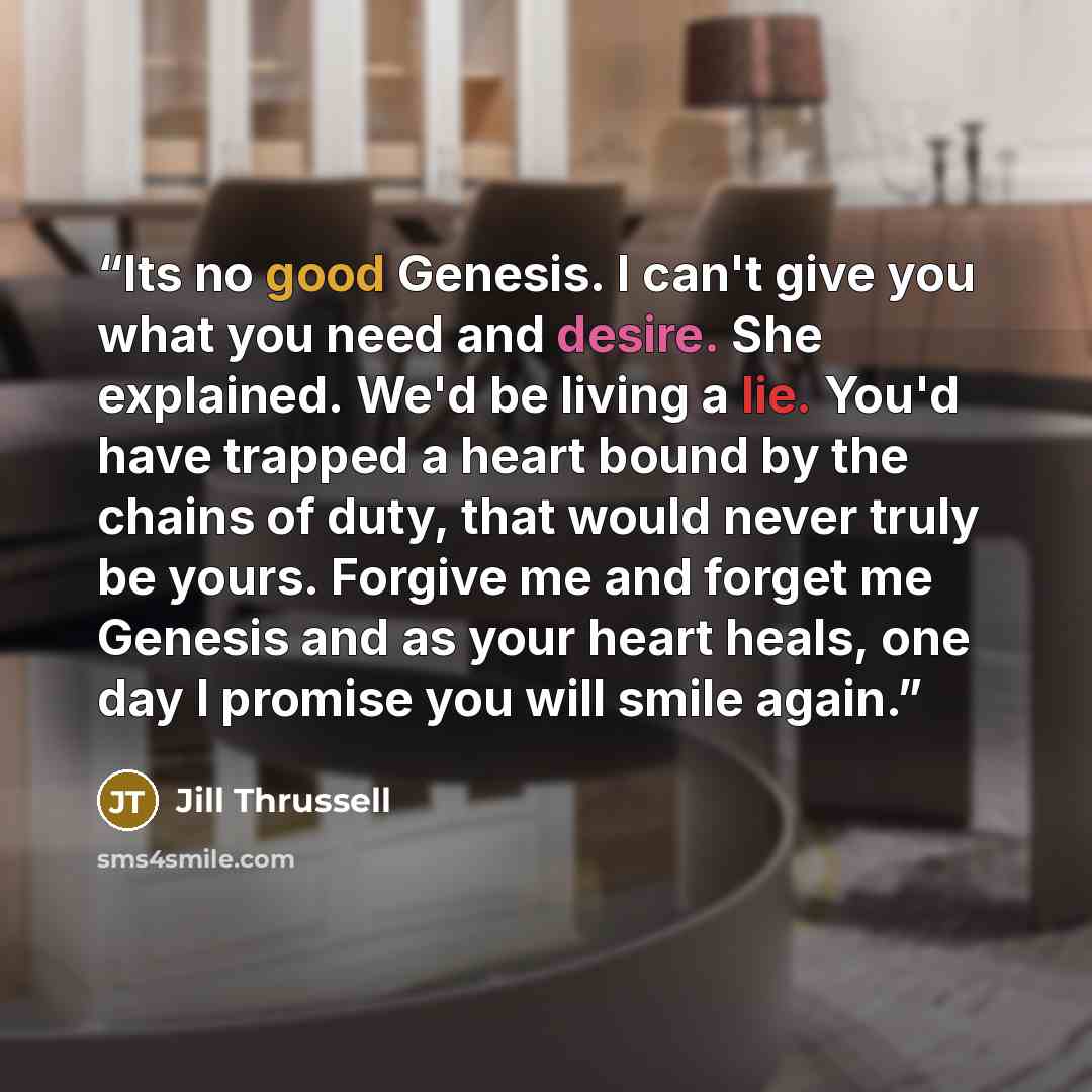 “Its no good Genesis. I can't give you what you need and desire. She explained. We'd be living a lie. You'd have trapped a heart bound by the chains of duty, that would never truly be yours. Forgive me and forget me Genesis and as your heart heals, one day I promise you will smile again.” quote by Jill Thrussell