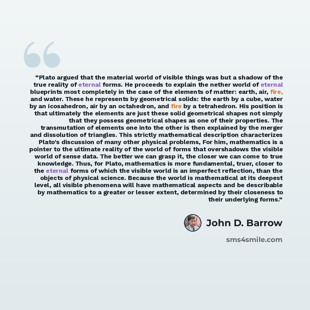 “Plato argued that the material world of visible things was but a shadow of the true reality of eternal forms. He proceeds to explain the nether world of eternal blueprints most completely in the case of the elements of matter: earth, air, fire, and water. These he represents by geometrical solids…” quote by John D. Barrow