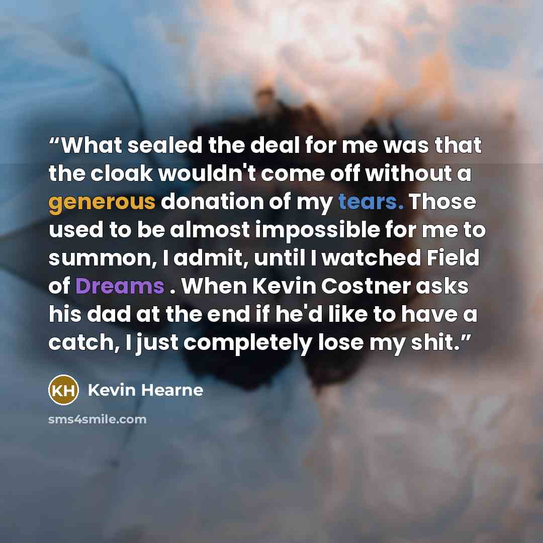 “What sealed the deal for me was that the cloak wouldn't come off without a generous donation of my tears. Those used to be almost impossible for me to summon, I admit, until I watched Field of Dreams . When Kevin Costner asks his dad at the end if he'd like to have a catch, I just completely lose…” quote by Kevin Hearne