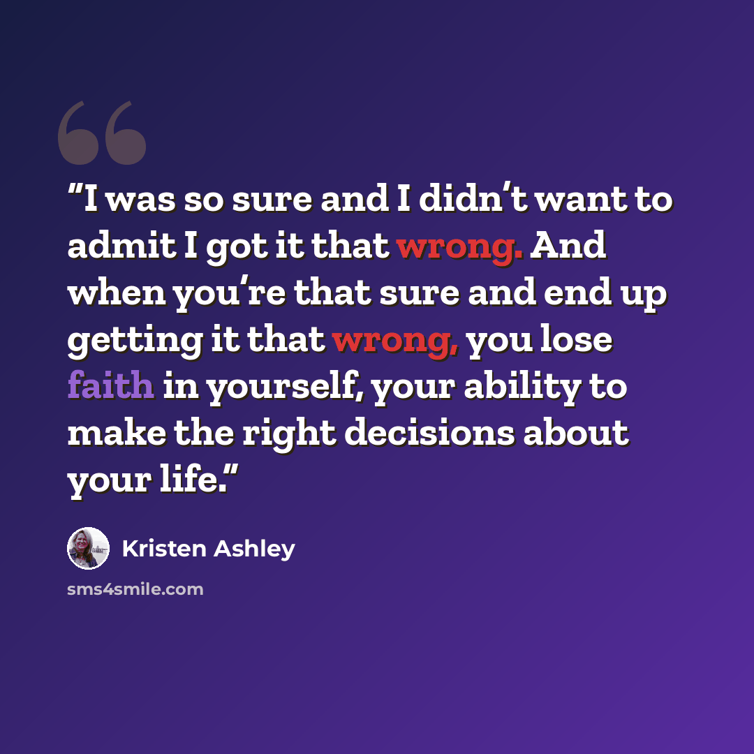 “I was so sure and I didn’t want to admit I got it that wrong. And when you’re that sure and end up getting it that wrong, you lose faith in yourself, your ability to make the right decisions about your life.” quote by Kristen Ashley