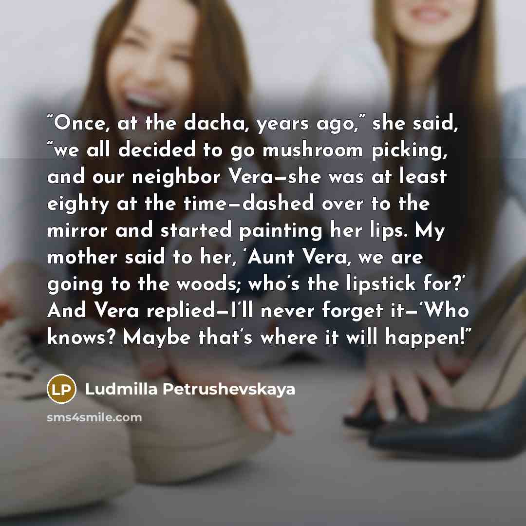“Once, at the dacha, years ago,” she said, “we all decided to go mushroom picking, and our neighbor Vera—she was at least eighty at the time—dashed over to the mirror and started painting her lips. My mother said to her, ‘Aunt Vera, we are going to the woods; who’s the lipstick for?’ And Vera…” quote by Ludmilla Petrushevskaya