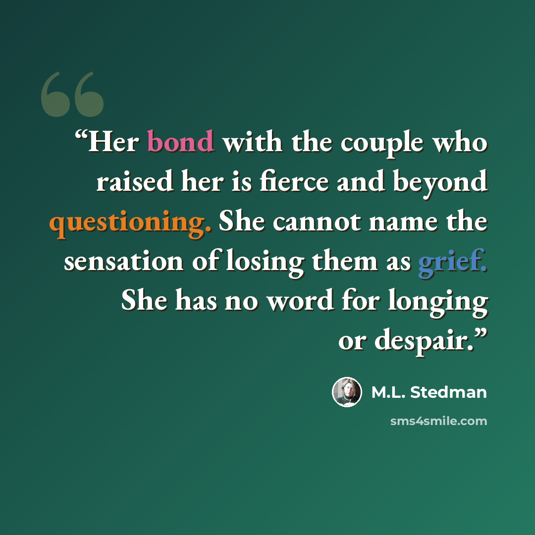 “Her bond with the couple who raised her is fierce and beyond questioning. She cannot name the sensation of losing them as grief. She has no word for longing or despair.” quote by M.L. Stedman