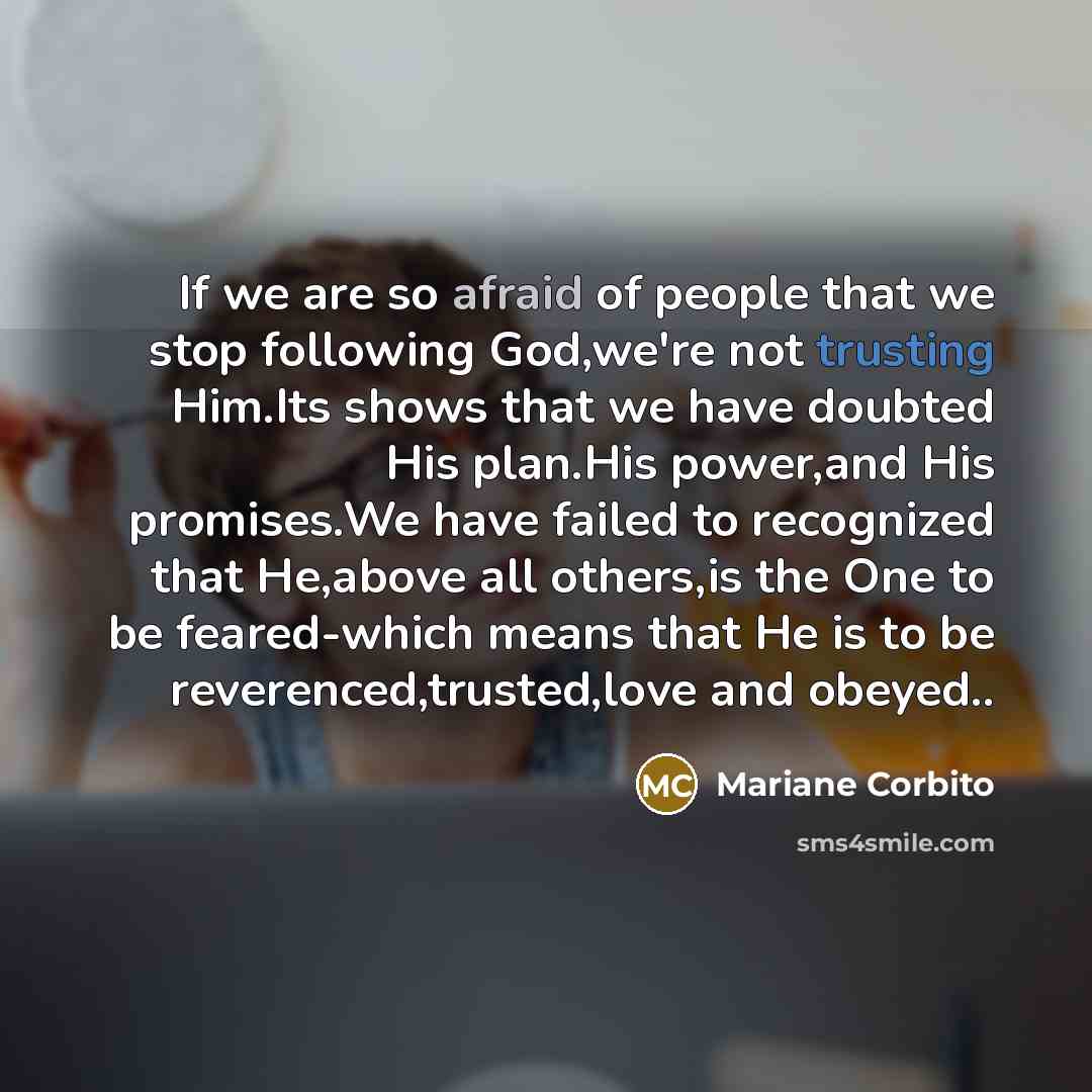 “If we are so afraid of people that we stop following God,we're not trusting Him.Its shows that we have doubted His plan.His power,and His promises.We have failed to recognized that He,above all others,is the One to be feared-which means that He is to be reverenced,trusted,love and obeyed..” quote by Mariane Corbito
