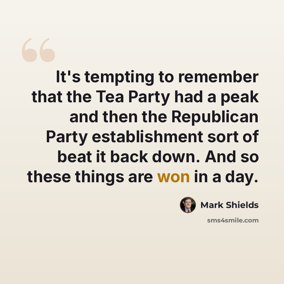 “It's tempting to remember that the Tea Party had a peak and then the Republican Party establishment sort of beat it back down. And so these things are won in a day.” quote by Mark Shields