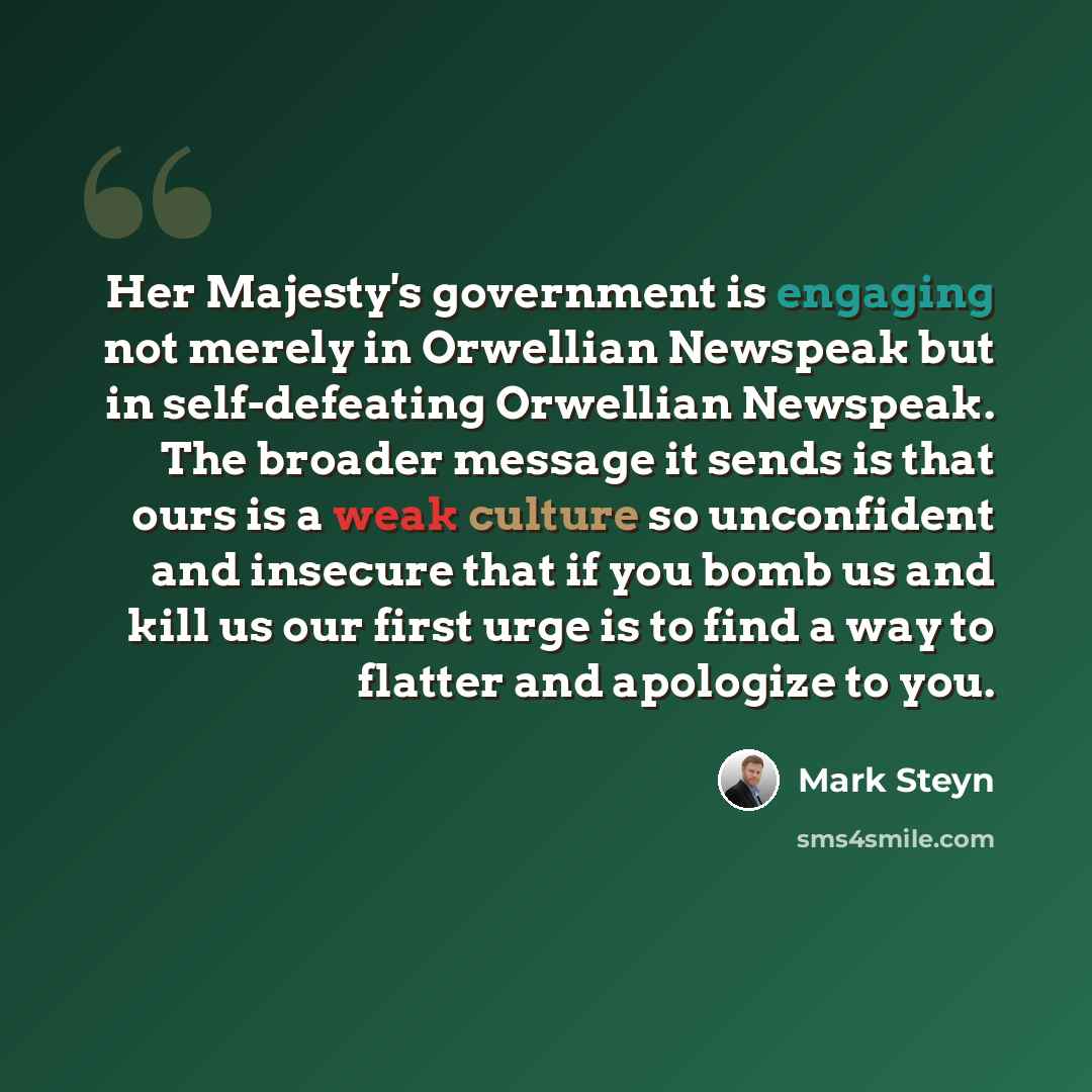 “Her Majesty's government is engaging not merely in Orwellian Newspeak but in self-defeating Orwellian Newspeak. The broader message it sends is that ours is a weak culture so unconfident and insecure that if you bomb us and kill us our first urge is to find a way to flatter and apologize to you.” quote by Mark Steyn