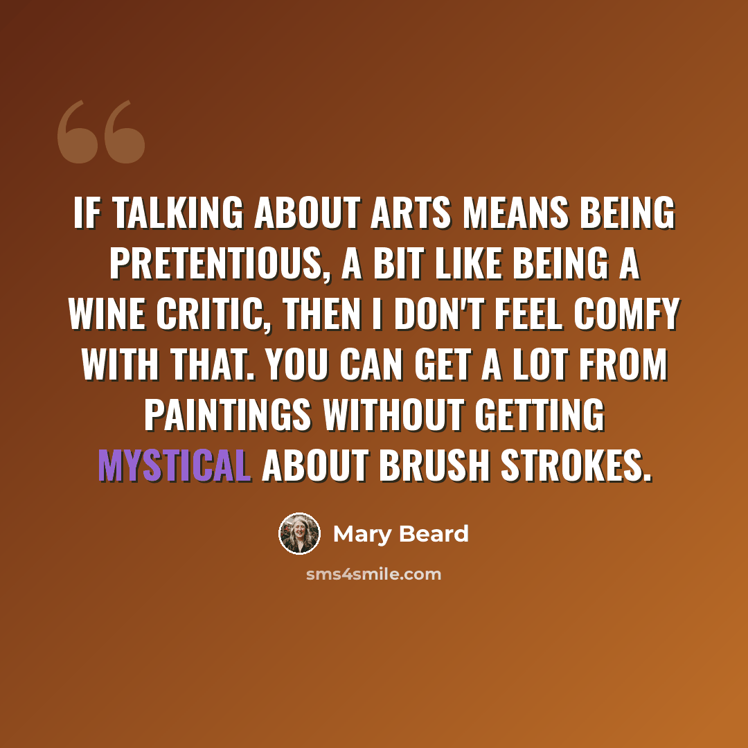 “If talking about arts means being pretentious, a bit like being a wine critic, then I don't feel comfy with that. You can get a lot from paintings without getting mystical about brush strokes.” quote by Mary Beard