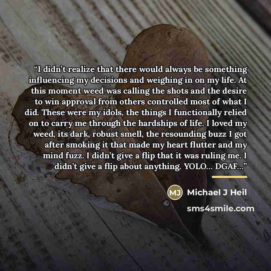 “I didn’t realize that there would always be something influencing my decisions and weighing in on my life. At this moment weed was calling the shots and the desire to win approval from others controlled most of what I did. These were my idols, the things I functionally relied on to carry me…” quote by Michael J Heil
