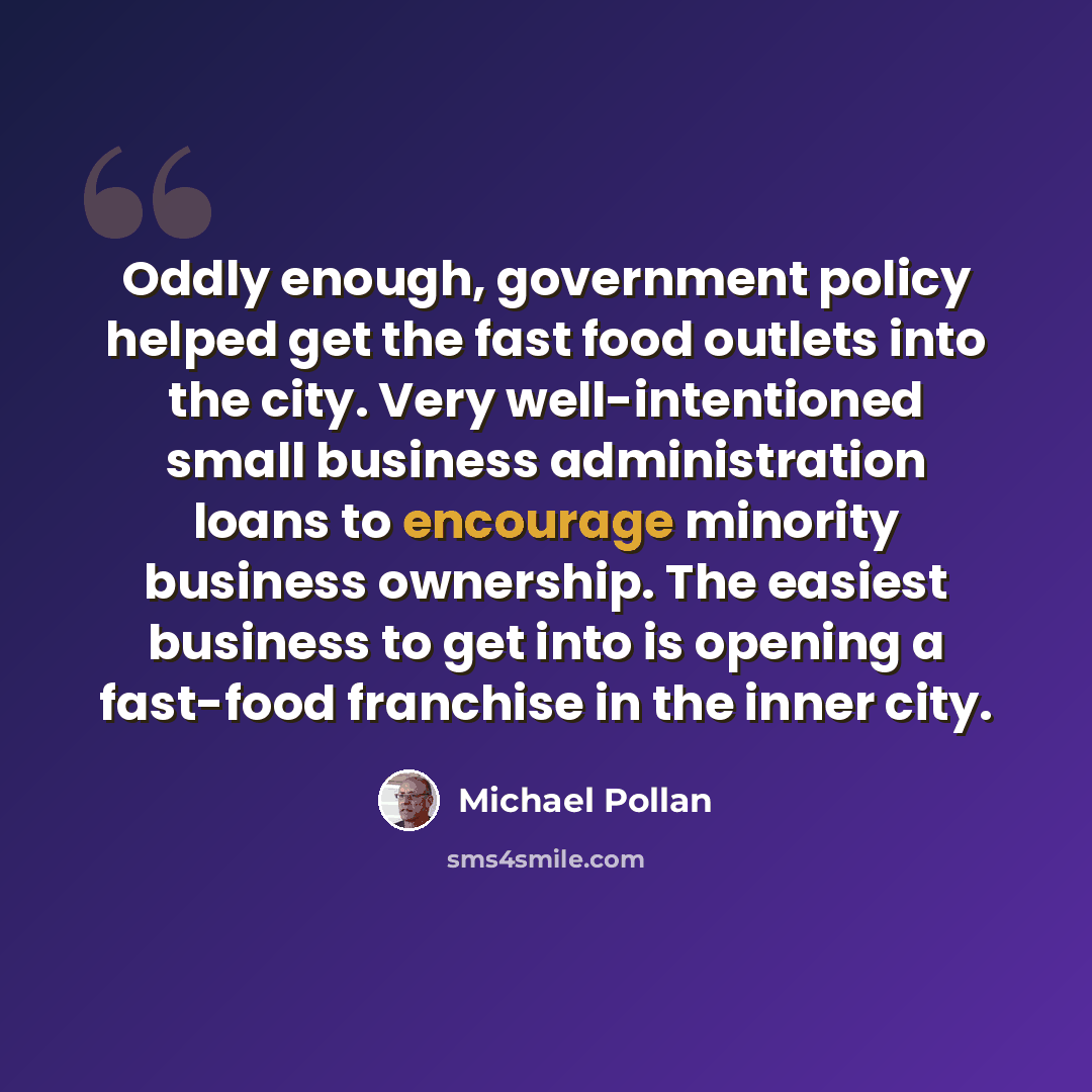 “Oddly enough, government policy helped get the fast food outlets into the city. Very well-intentioned small business administration loans to encourage minority business ownership. The easiest business to get into is opening a fast-food franchise in the inner city.” quote by Michael Pollan