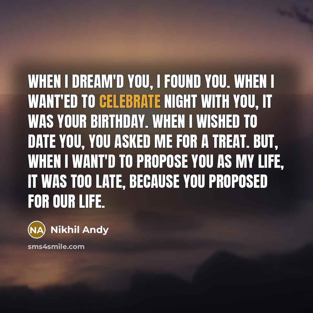 “When I dream'd you, I found you. When I want'ed to celebrate night with you, It was your birthday. When I wished to date you, You asked me for a treat. But, When I want'd to propose you as my life, It was too late, because you proposed for our life.” quote by Nikhil Andy