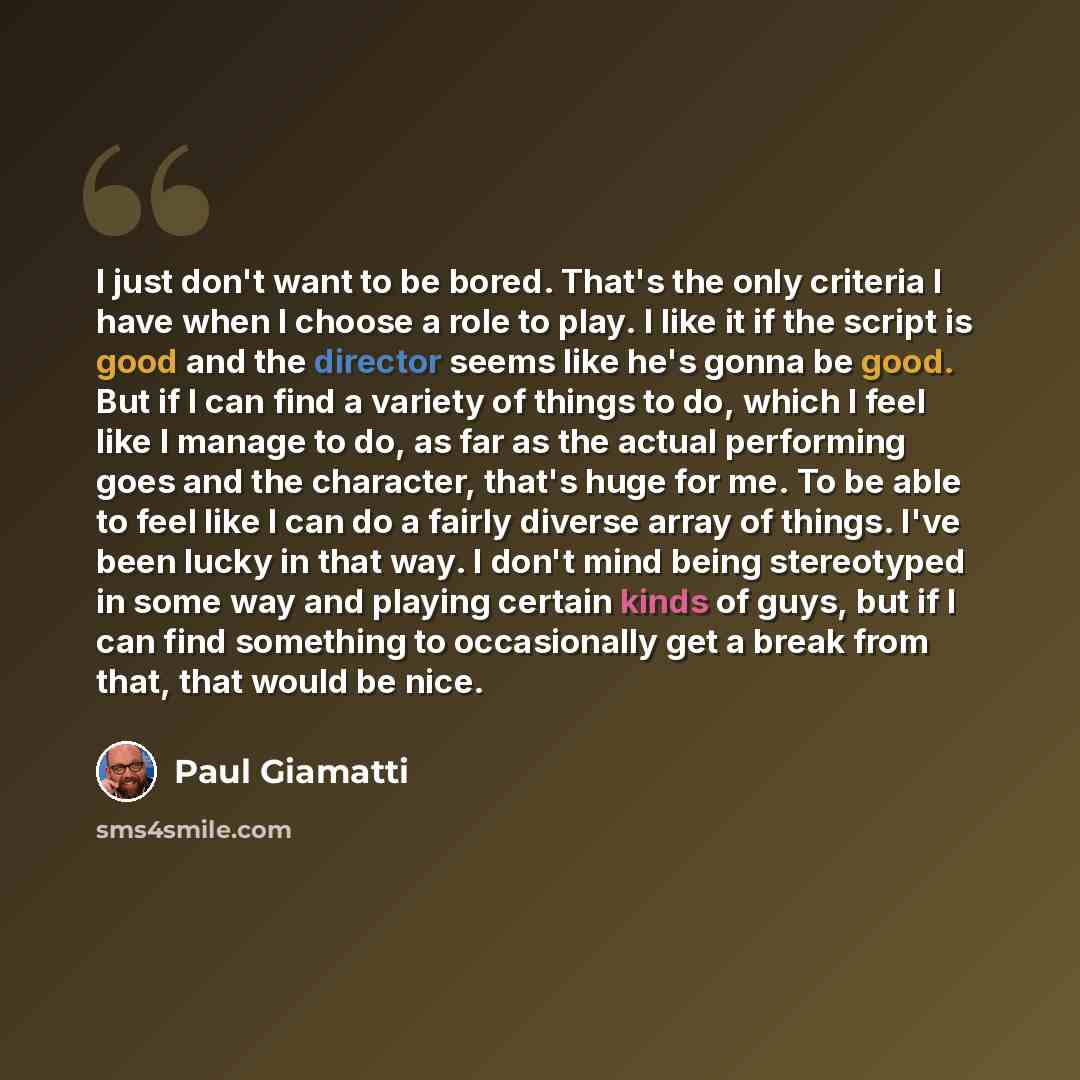 “I just don't want to be bored. That's the only criteria I have when I choose a role to play. I like it if the script is good and the director seems like he's gonna be good. But if I can find a variety of things to do, which I feel like I manage to do, as far as the actual performing goes and the…” quote by Paul Giamatti