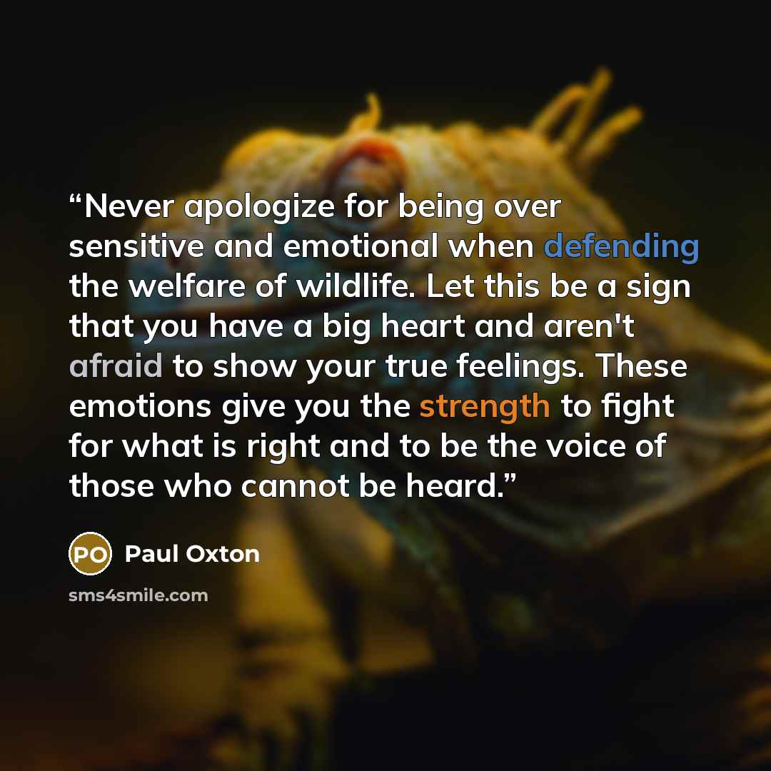 “Never apologize for being over sensitive and emotional when defending the welfare of wildlife. Let this be a sign that you have a big heart and aren't afraid to show your true feelings. These emotions give you the strength to fight for what is right and to be the voice of those who cannot be heard.” quote by Paul Oxton