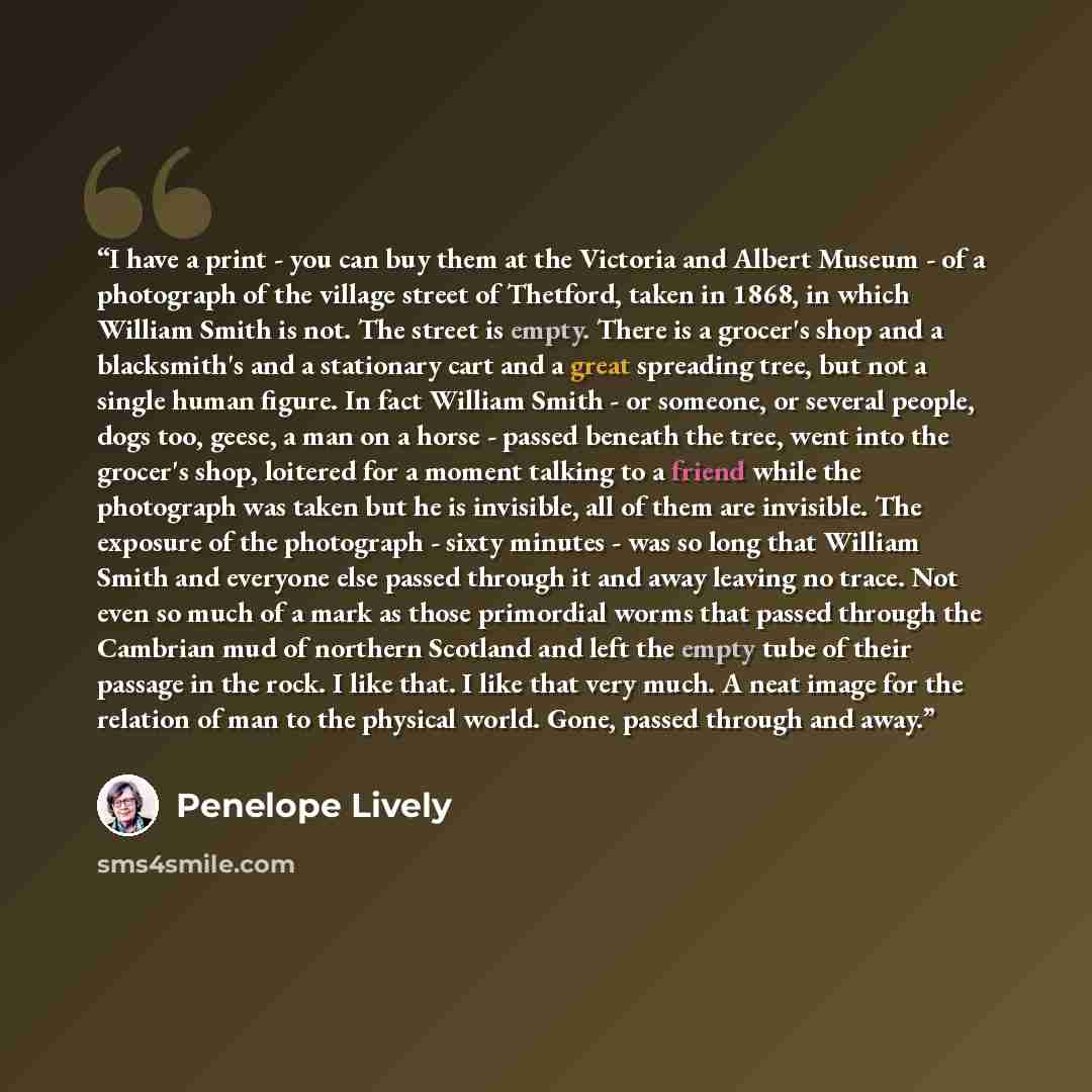 “I have a print - you can buy them at the Victoria and Albert Museum - of a photograph of the village street of Thetford, taken in 1868, in which William Smith is not. The street is empty. There is a grocer's shop and a blacksmith's and a stationary cart and a great spreading tree, but not a single…” quote by Penelope Lively