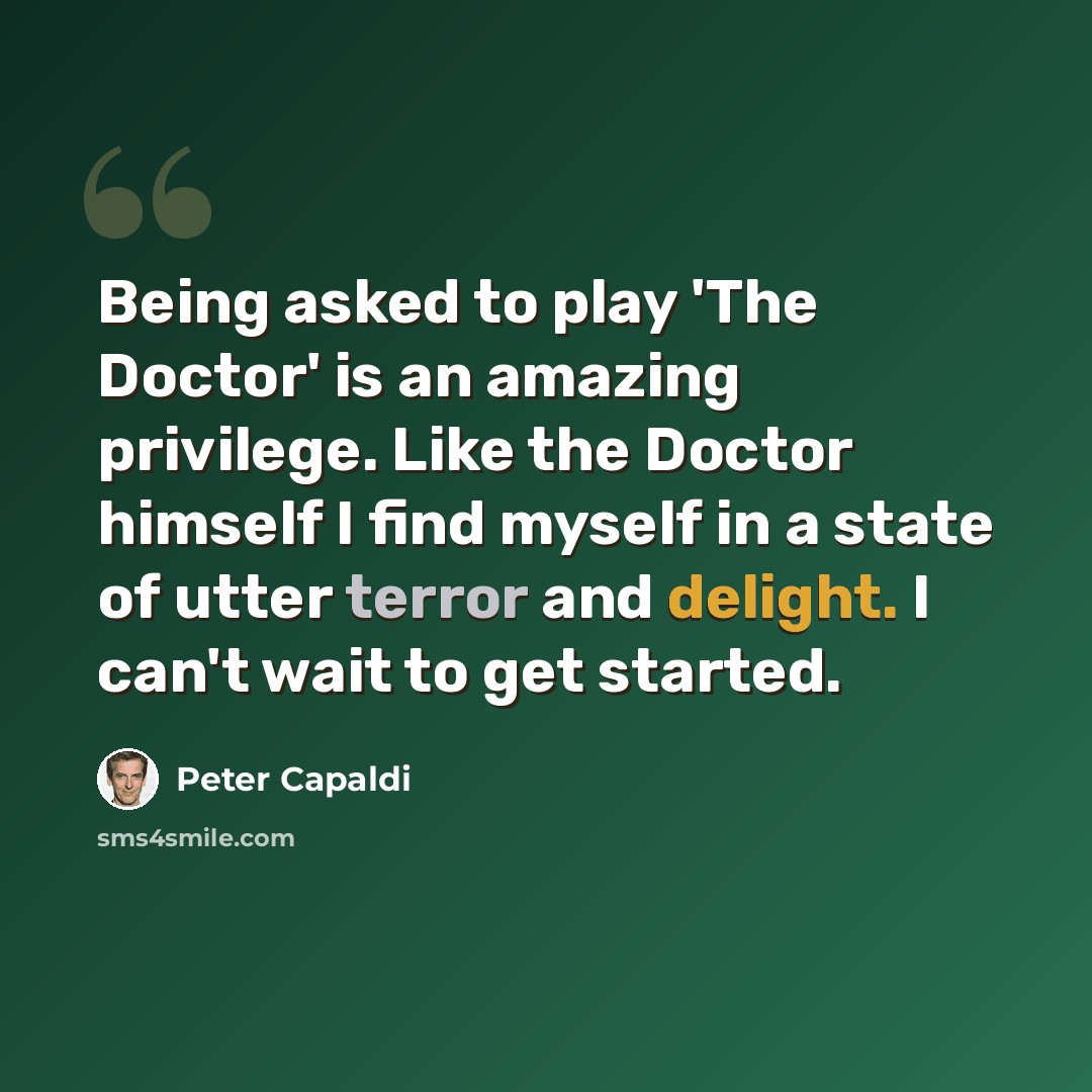“Being asked to play 'The Doctor' is an amazing privilege. Like the Doctor himself I find myself in a state of utter terror and delight. I can't wait to get started.” quote by Peter Capaldi