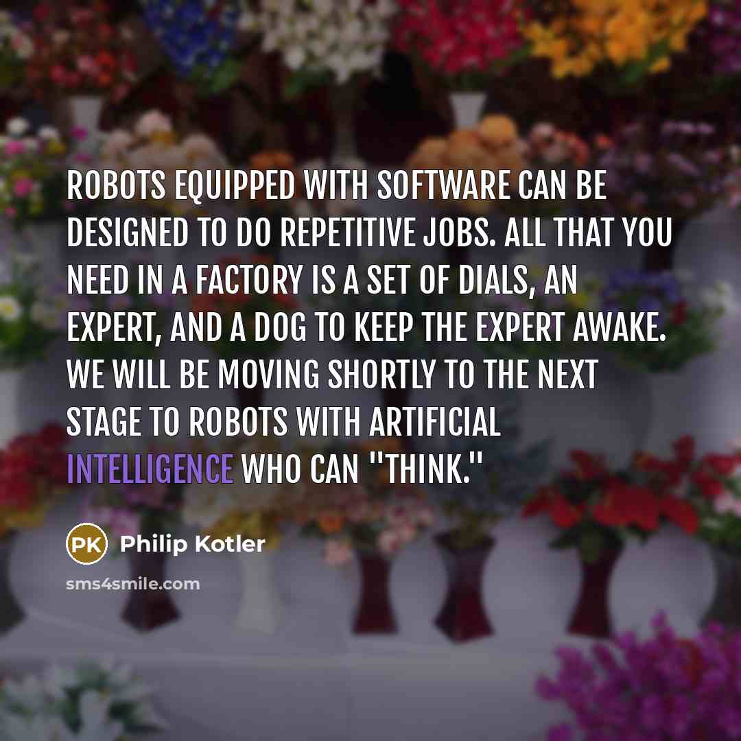 “Robots equipped with software can be designed to do repetitive jobs. All that you need in a factory is a set of dials, an expert, and a dog to keep the expert awake. We will be moving shortly to the next stage to robots with artificial intelligence who can "think."” quote by Philip Kotler