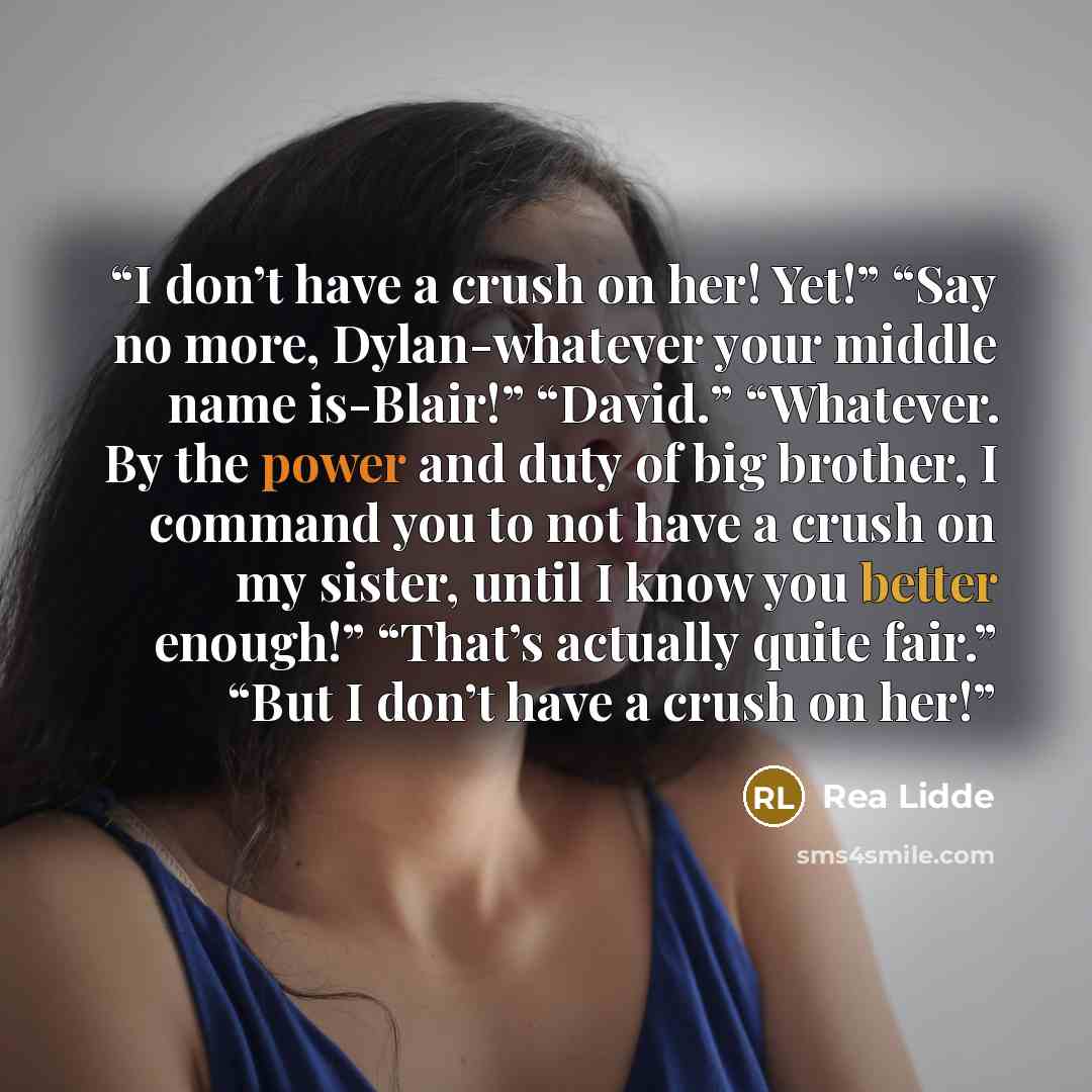 “I don’t have a crush on her! Yet!” “Say no more, Dylan-whatever your middle name is-Blair!” “David.” “Whatever. By the power and duty of big brother, I command you to not have a crush on my sister, until I know you better enough!” “That’s actually quite fair.” “But I don’t have a crush on her!” quote by Rea Lidde