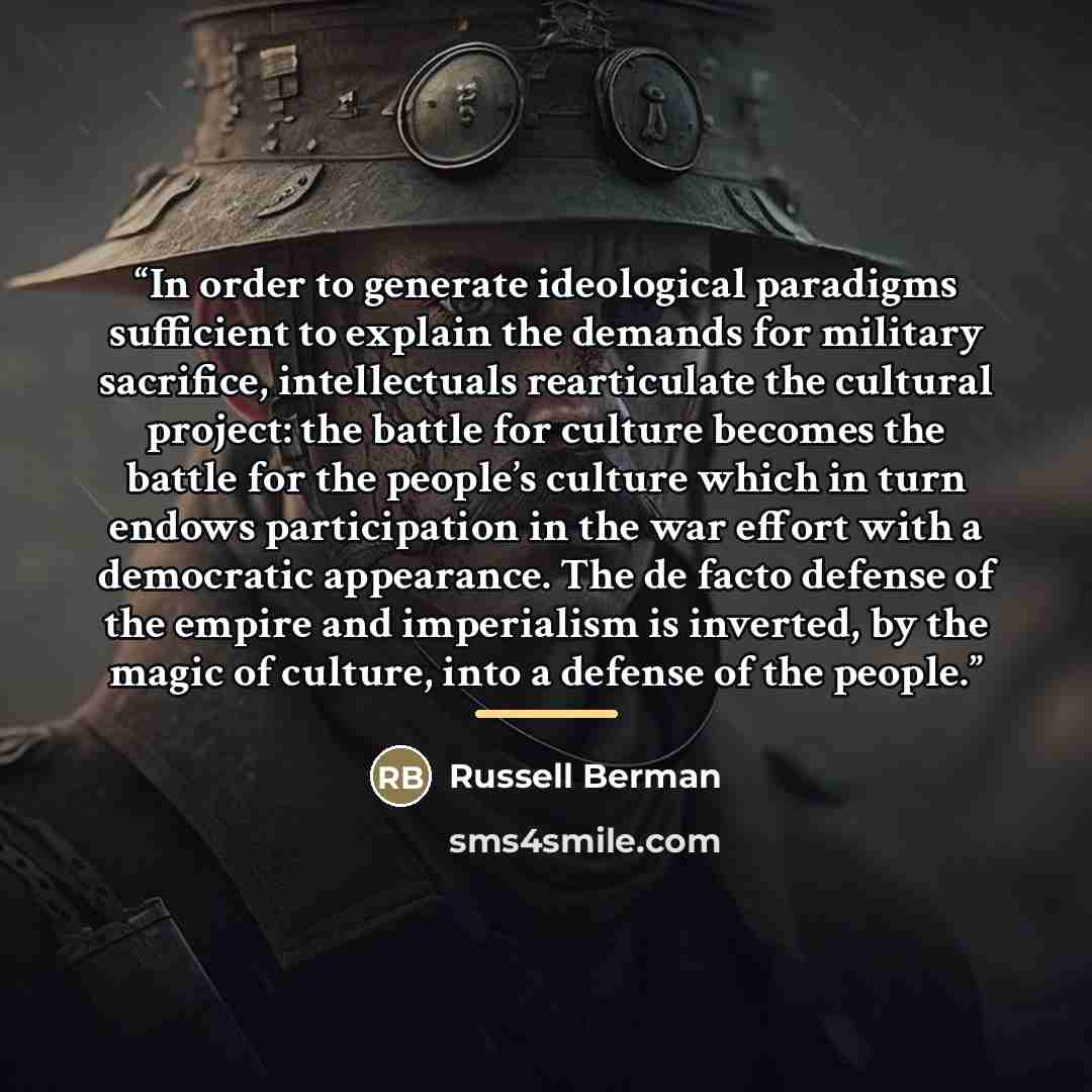 “In order to generate ideological paradigms sufficient to explain the demands for military sacrifice, intellectuals rearticulate the cultural project: the battle for culture becomes the battle for the people’s culture which in turn endows participation in the war effort with a democratic…” quote by Russell Berman