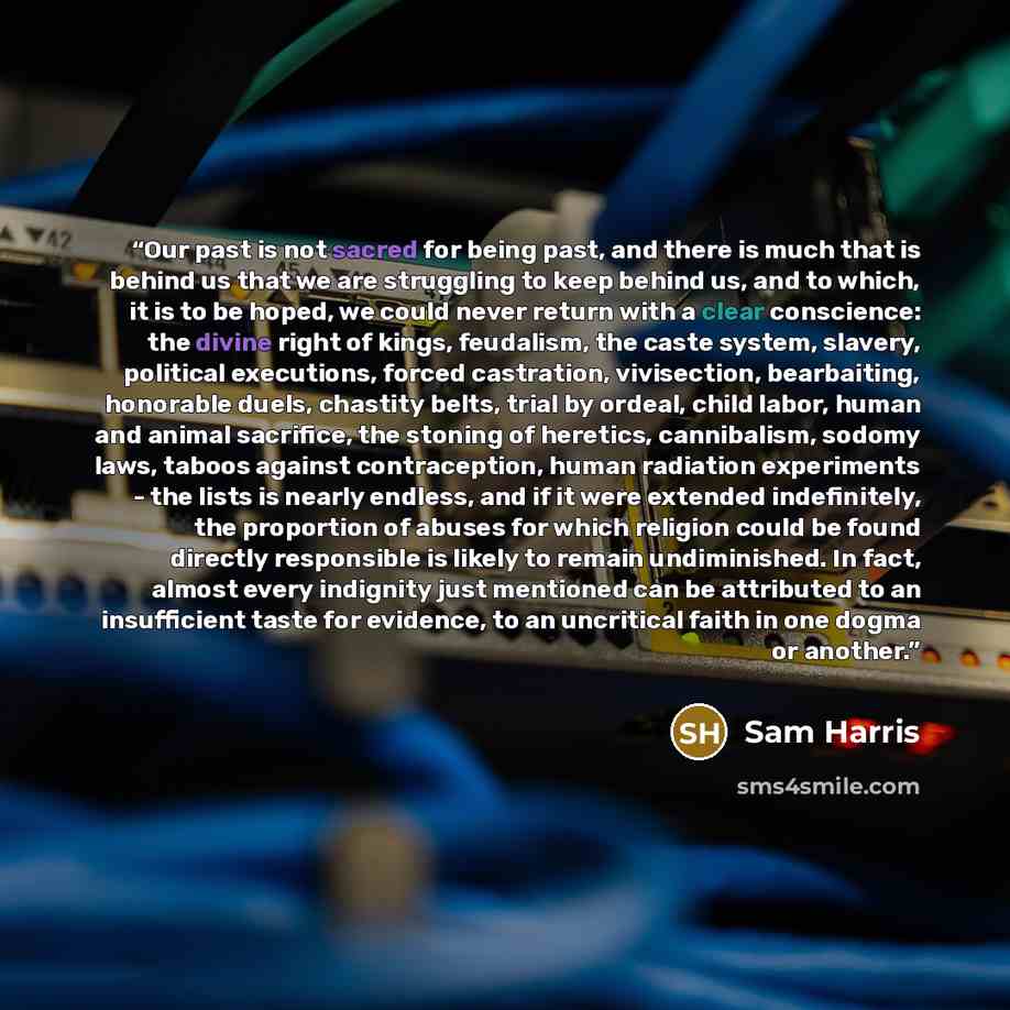 “Our past is not sacred for being past, and there is much that is behind us that we are struggling to keep behind us, and to which, it is to be hoped, we could never return with a clear conscience: the divine right of kings, feudalism, the caste system, slavery, political executions, forced…” quote by Sam Harris