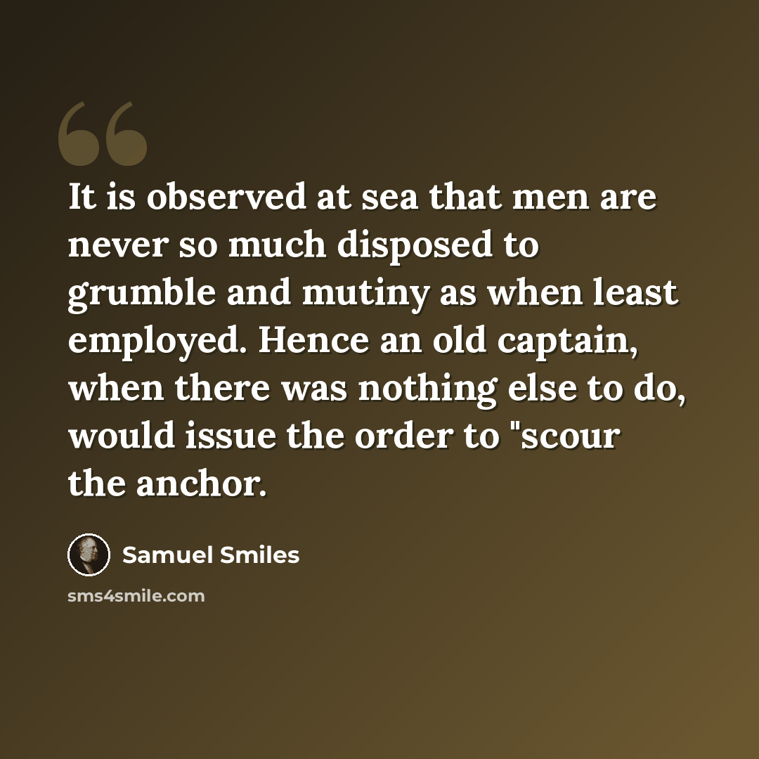 “It is observed at sea that men are never so much disposed to grumble and mutiny as when least employed. Hence an old captain, when there was nothing else to do, would issue the order to "scour the anchor.” quote by Samuel Smiles