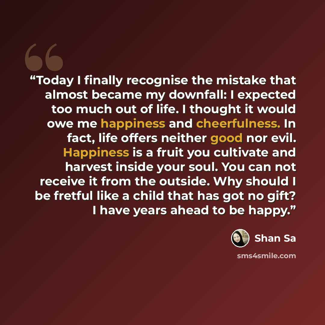 “Today I finally recognise the mistake that almost became my downfall: I expected too much out of life. I thought it would owe me happiness and cheerfulness. In fact, life offers neither good nor evil. Happiness is a fruit you cultivate and harvest inside your soul. You can not receive it from the…” quote by Shan Sa