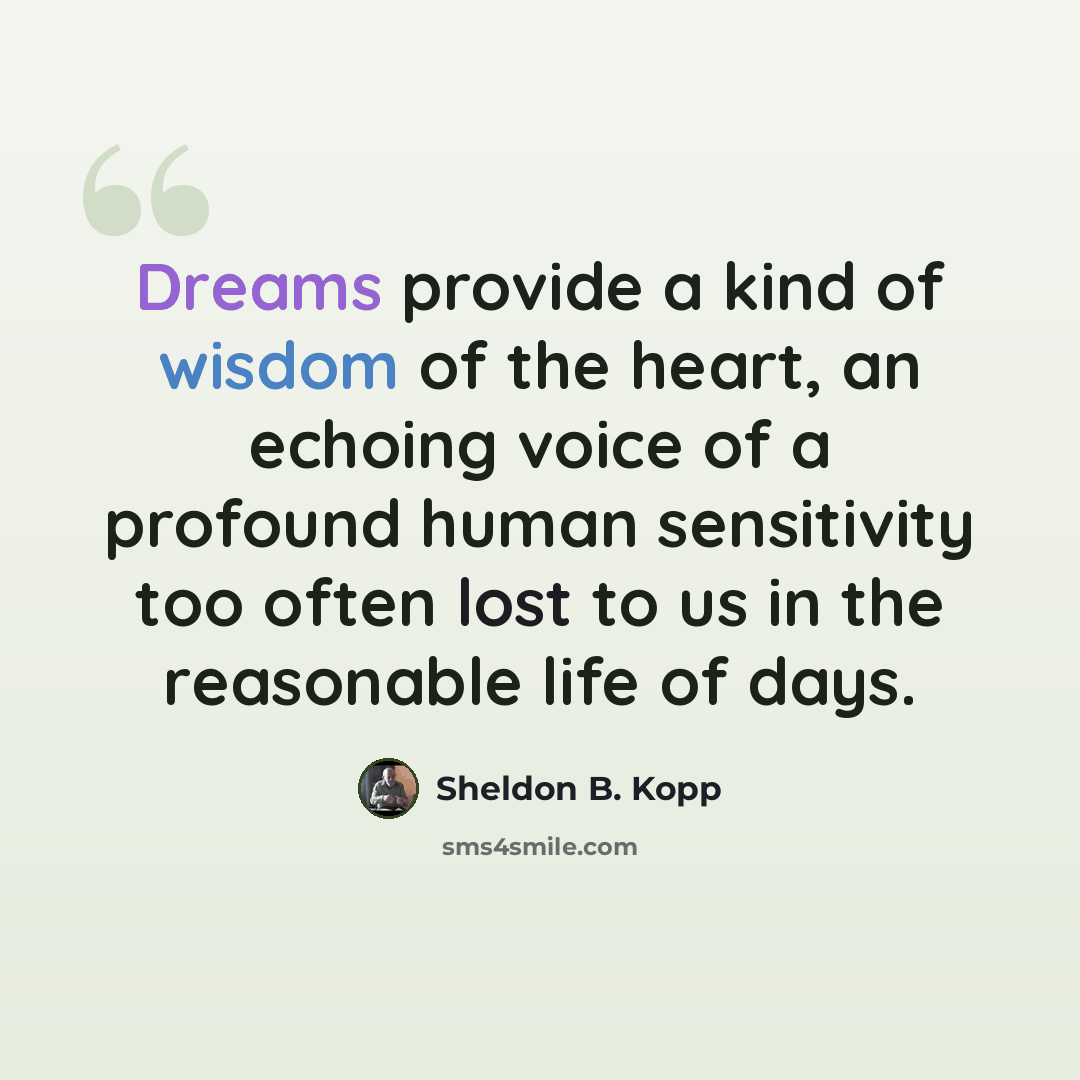 “Dreams provide a kind of wisdom of the heart, an echoing voice of a profound human sensitivity too often lost to us in the reasonable life of days.” quote by Sheldon B. Kopp