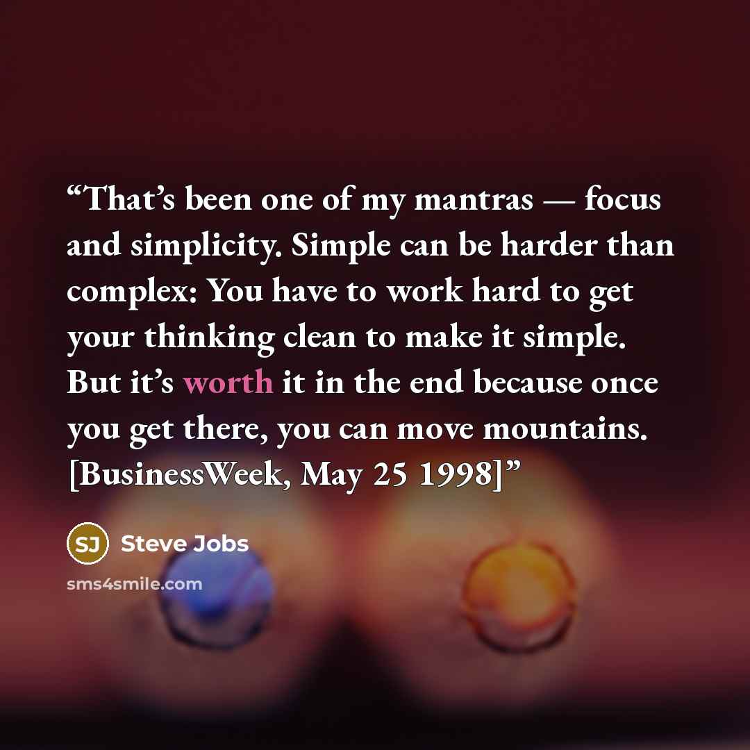 “That’s been one of my mantras — focus and simplicity. Simple can be harder than complex: You have to work hard to get your thinking clean to make it simple. But it’s worth it in the end because once you get there, you can move mountains. [BusinessWeek, May 25 1998]” quote by Steve Jobs