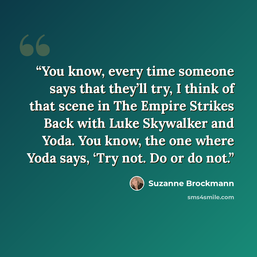 “You know, every time someone says that they’ll try, I think of that scene in The Empire Strikes Back with Luke Skywalker and Yoda. You know, the one where Yoda says, ‘Try not. Do or do not.” quote by Suzanne Brockmann