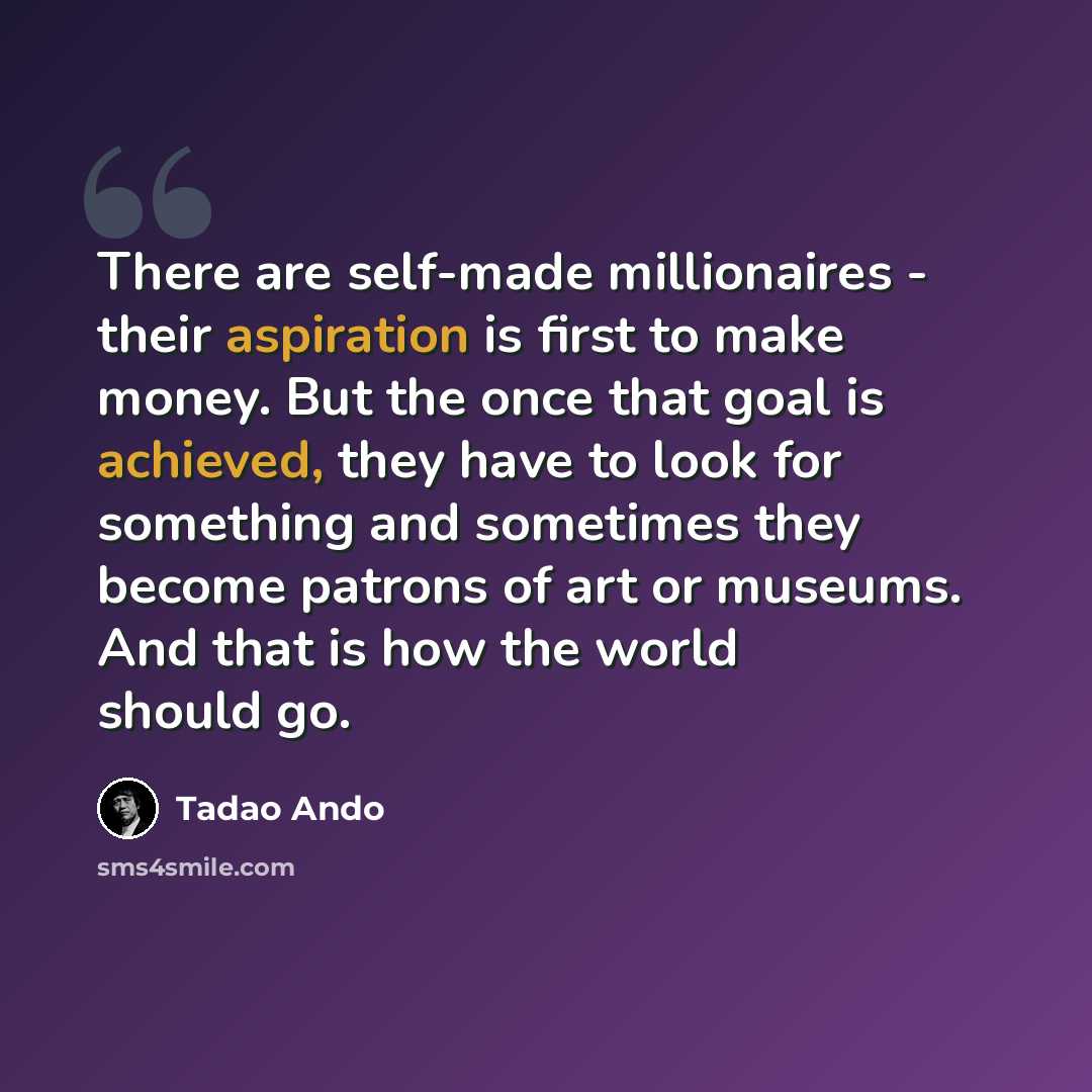 “There are self-made millionaires - their aspiration is first to make money. But the once that goal is achieved, they have to look for something and sometimes they become patrons of art or museums. And that is how the world should go.” quote by Tadao Ando