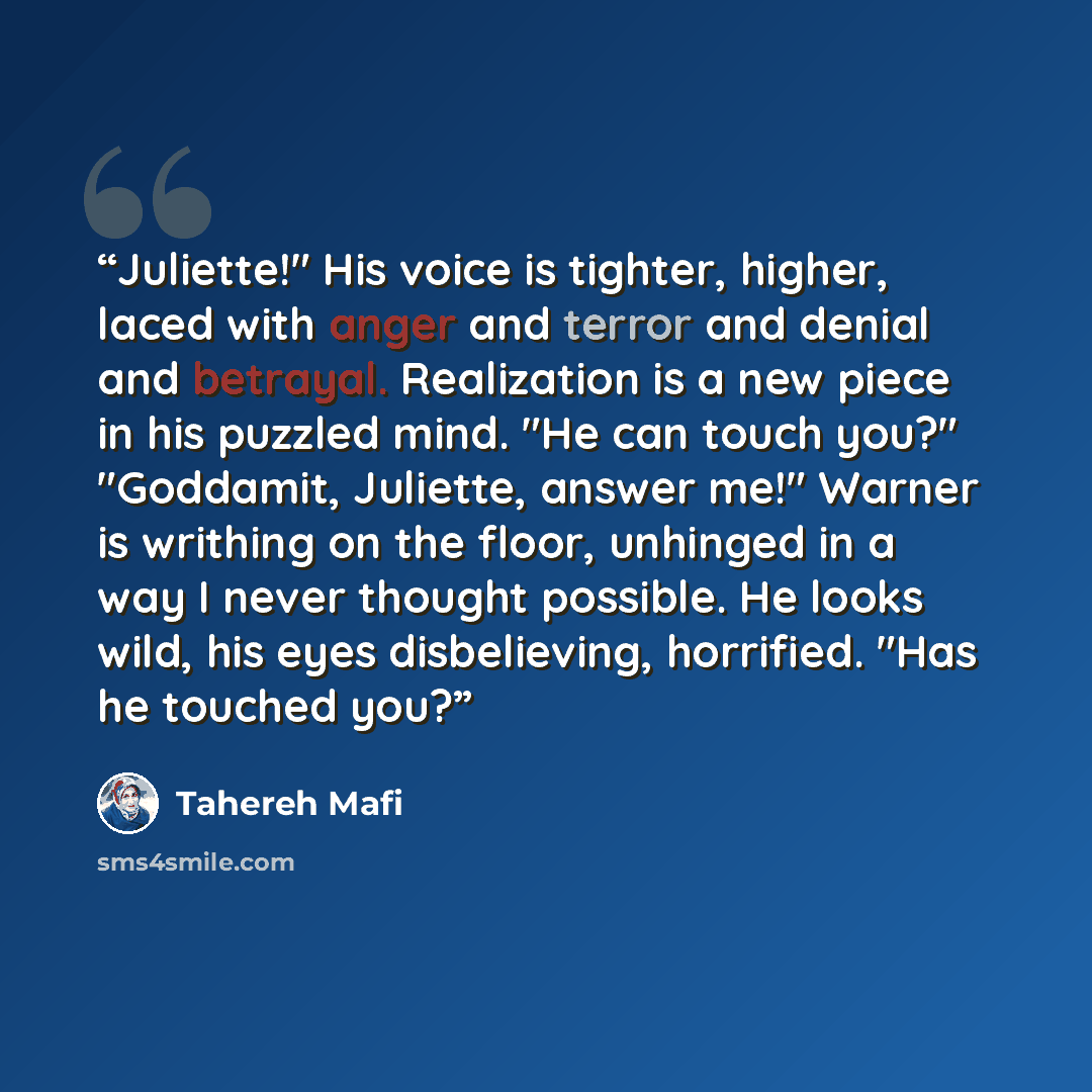 “Juliette!" His voice is tighter, higher, laced with anger and terror and denial and betrayal. Realization is a new piece in his puzzled mind. "He can touch you?" "Goddamit, Juliette, answer me!" Warner is writhing on the floor, unhinged in a way I never thought possible. He looks wild, his eyes…” quote by Tahereh Mafi