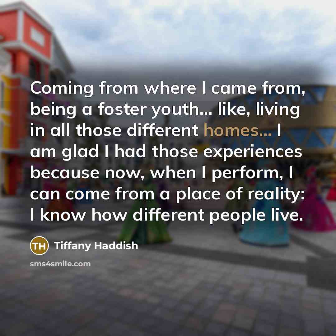 “Coming from where I came from, being a foster youth... like, living in all those different homes... I am glad I had those experiences because now, when I perform, I can come from a place of reality: I know how different people live.” quote by Tiffany Haddish