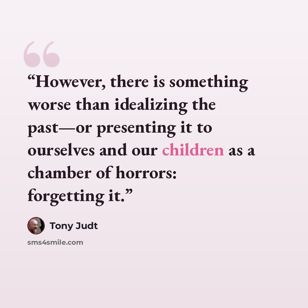 “However, there is something worse than idealizing the past—or presenting it to ourselves and our children as a chamber of horrors: forgetting it.” quote by Tony Judt