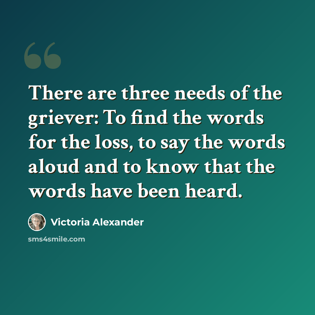 “There are three needs of the griever: To find the words for the loss, to say the words aloud and to know that the words have been heard.” quote by Victoria Alexander