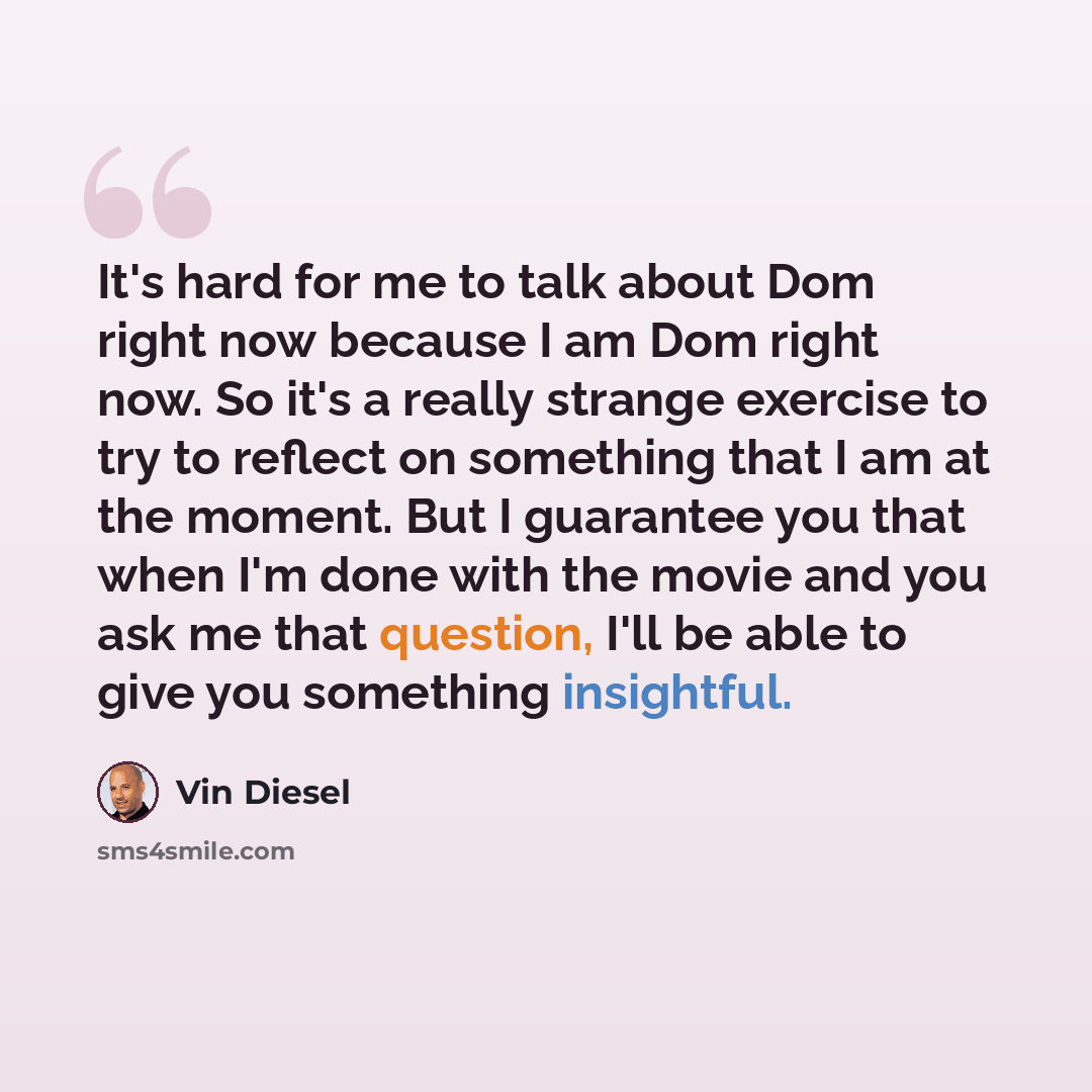 “It's hard for me to talk about Dom right now because I am Dom right now. So it's a really strange exercise to try to reflect on something that I am at the moment. But I guarantee you that when I'm done with the movie and you ask me that question, I'll be able to give you something insightful.” quote by Vin Diesel