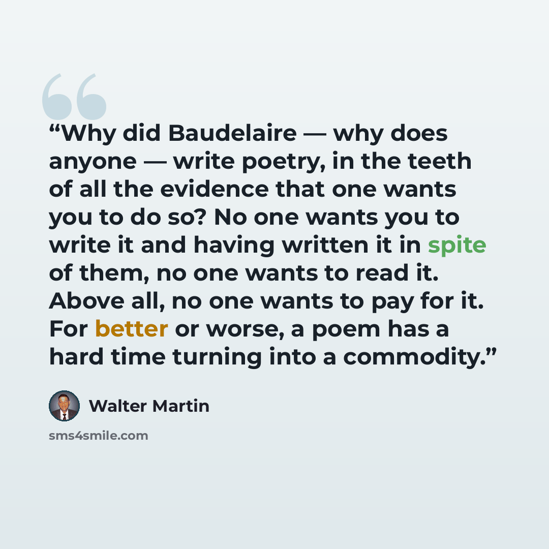 “Why did Baudelaire — why does anyone — write poetry, in the teeth of all the evidence that one wants you to do so? No one wants you to write it and having written it in spite of them, no one wants to read it. Above all, no one wants to pay for it. For better or worse, a poem has a hard time…” quote by Walter Martin