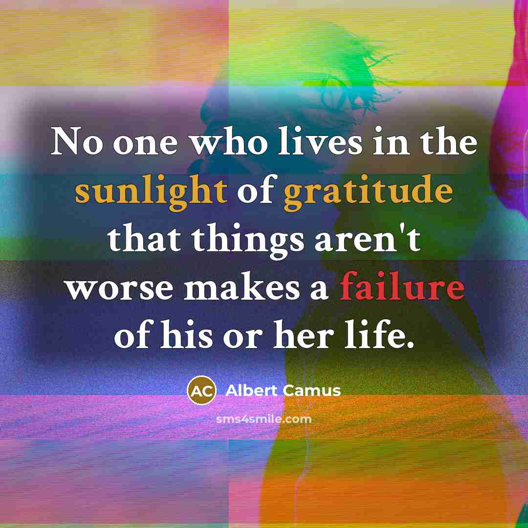 “No one who lives in the sunlight of gratitude that things aren't worse makes a failure of his or her life.” quote by Albert Camus
