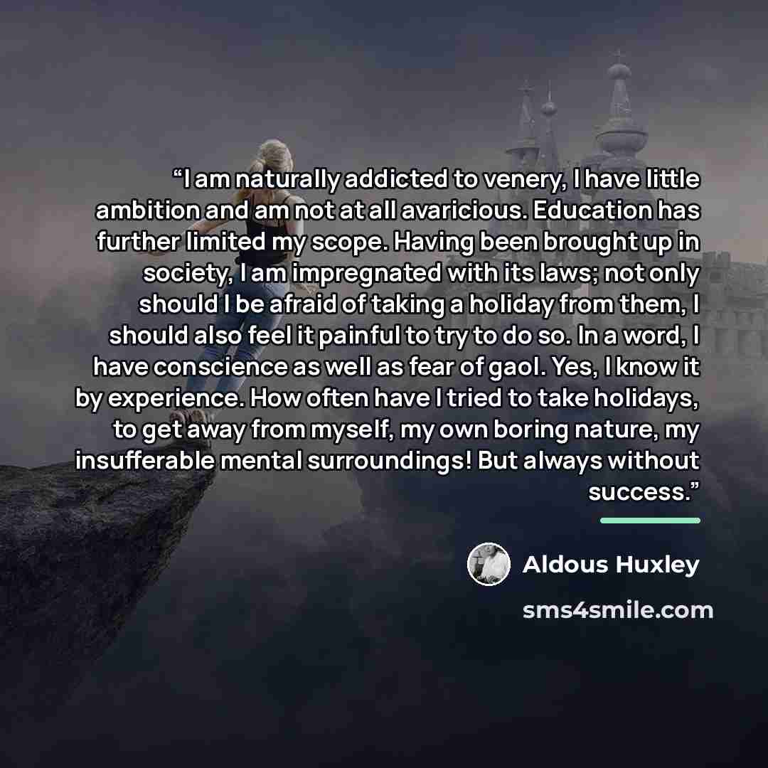 “I am naturally addicted to venery, I have little ambition and am not at all avaricious. Education has further limited my scope. Having been brought up in society, I am impregnated with its laws; not only should I be afraid of taking a holiday from them, I should also feel it painful to try to do…” quote by Aldous Huxley