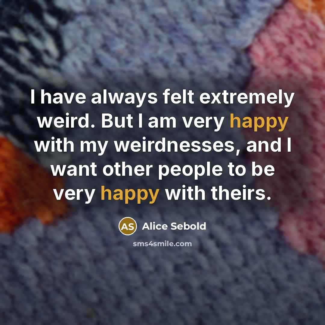 “I have always felt extremely weird. But I am very happy with my weirdnesses, and I want other people to be very happy with theirs.” quote by Alice Sebold