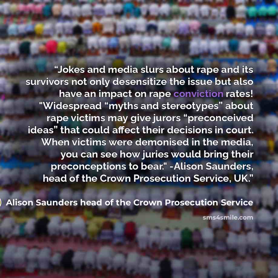 “Jokes and media slurs about rape and its survivors not only desensitize the issue but also have an impact on rape conviction rates! "Widespread “myths and stereotypes” about rape victims may give jurors “preconceived ideas” that could affect their decisions in court. When victims were demonised in…” quote by Alison Saunders head of the Crown Prosecution Service