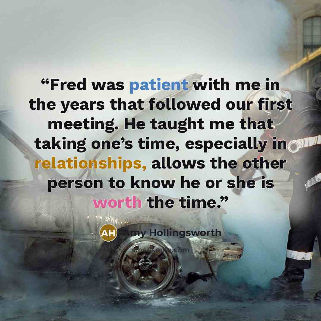 “Fred was patient with me in the years that followed our first meeting. He taught me that taking one’s time, especially in relationships, allows the other person to know he or she is worth the time.” quote by Amy Hollingsworth