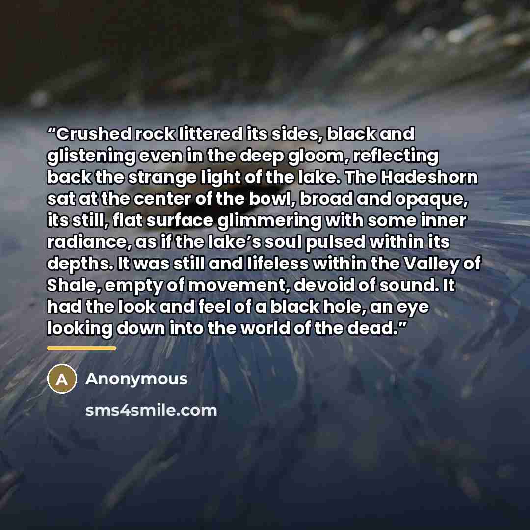 “Crushed rock littered its sides, black and glistening even in the deep gloom, reflecting back the strange light of the lake. The Hadeshorn sat at the center of the bowl, broad and opaque, its still, flat surface glimmering with some inner radiance, as if the lake’s soul pulsed within its depths…” quote by Anonymous