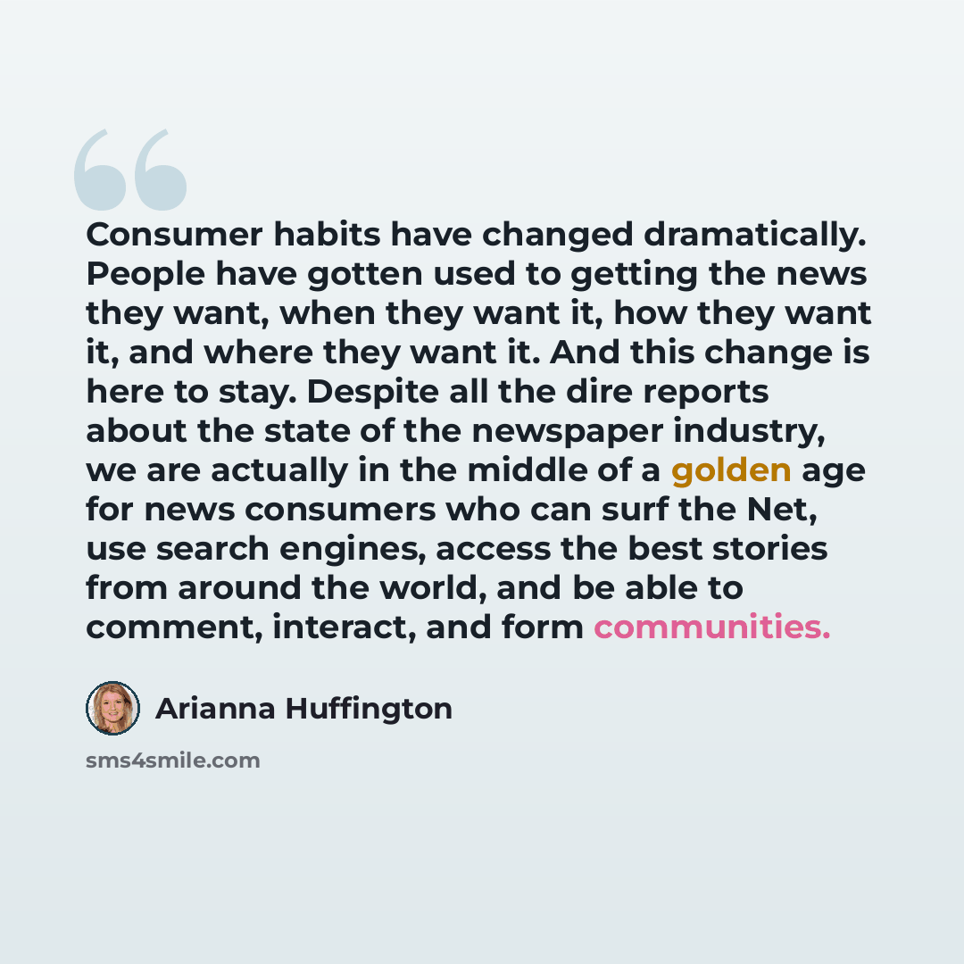 “Consumer habits have changed dramatically. People have gotten used to getting the news they want, when they want it, how they want it, and where they want it. And this change is here to stay. Despite all the dire reports about the state of the newspaper industry, we are actually in the middle of a…” quote by Arianna Huffington