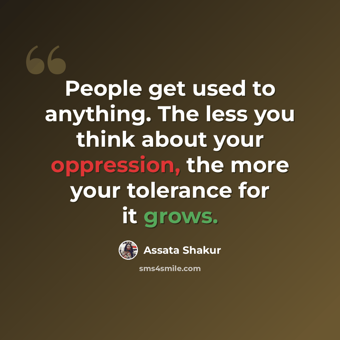 “People get used to anything. The less you think about your oppression, the more your tolerance for it grows.” quote by Assata Shakur