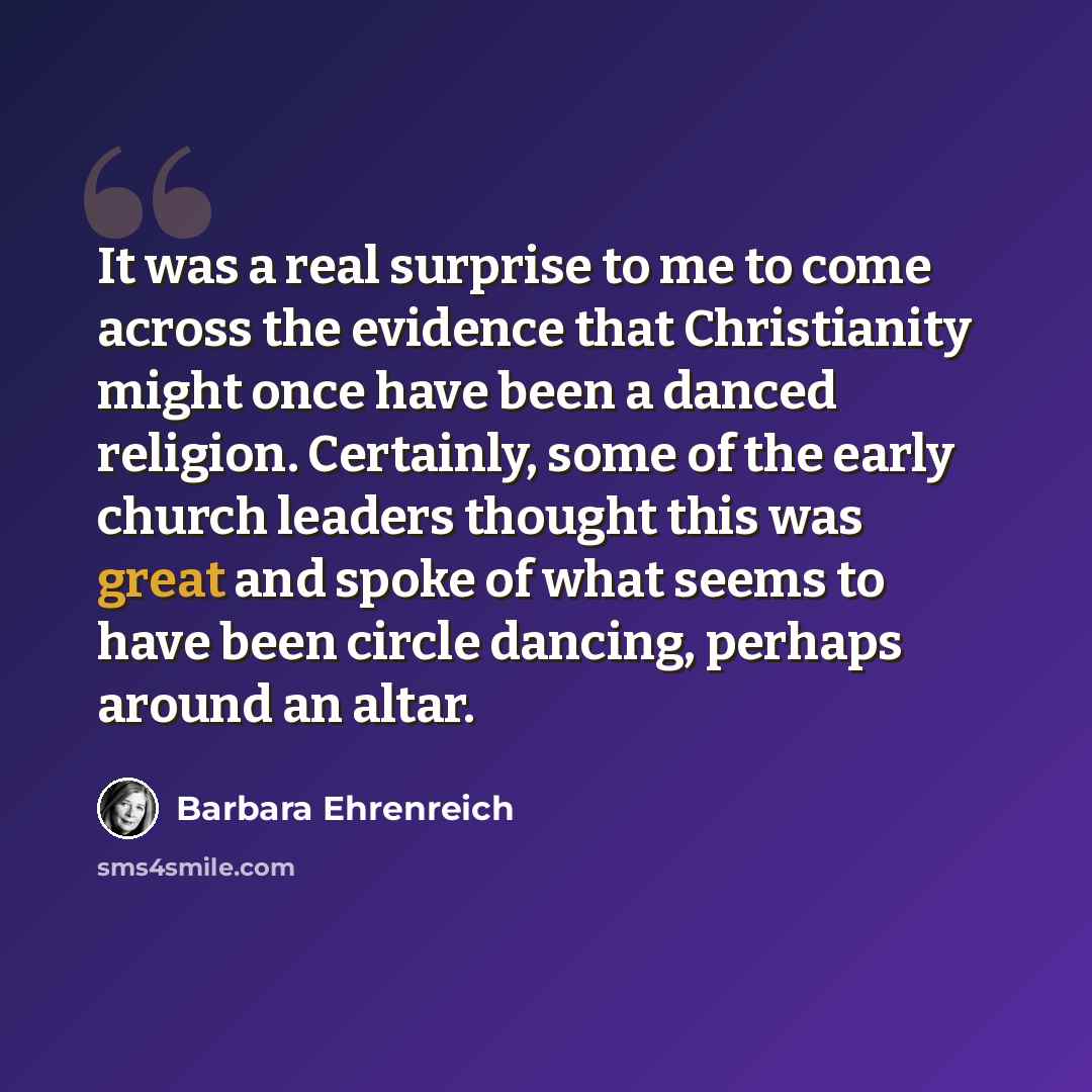 “It was a real surprise to me to come across the evidence that Christianity might once have been a danced religion. Certainly, some of the early church leaders thought this was great and spoke of what seems to have been circle dancing, perhaps around an altar.” quote by Barbara Ehrenreich