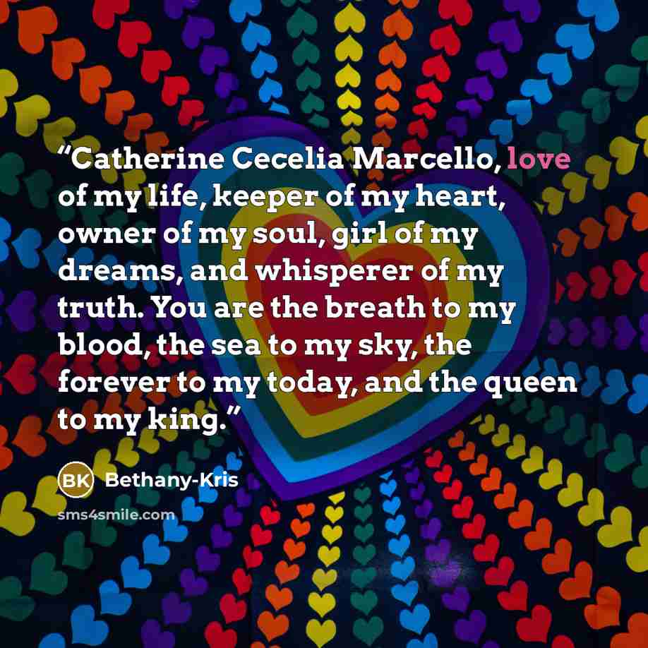 “Catherine Cecelia Marcello, love of my life, keeper of my heart, owner of my soul, girl of my dreams, and whisperer of my truth. You are the breath to my blood, the sea to my sky, the forever to my today, and the queen to my king.” quote by Bethany-Kris