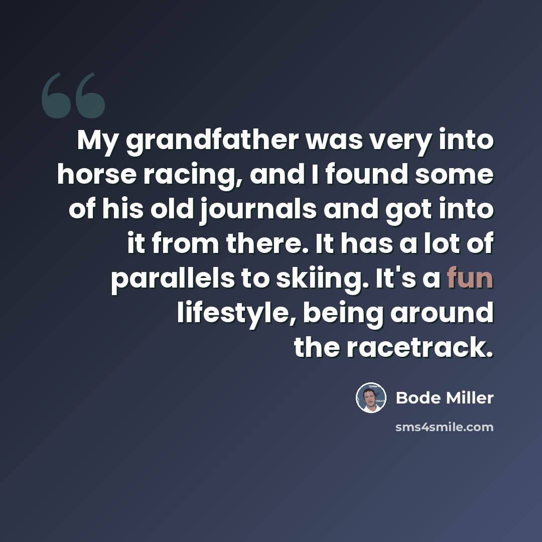 “My grandfather was very into horse racing, and I found some of his old journals and got into it from there. It has a lot of parallels to skiing. It's a fun lifestyle, being around the racetrack.” quote by Bode Miller