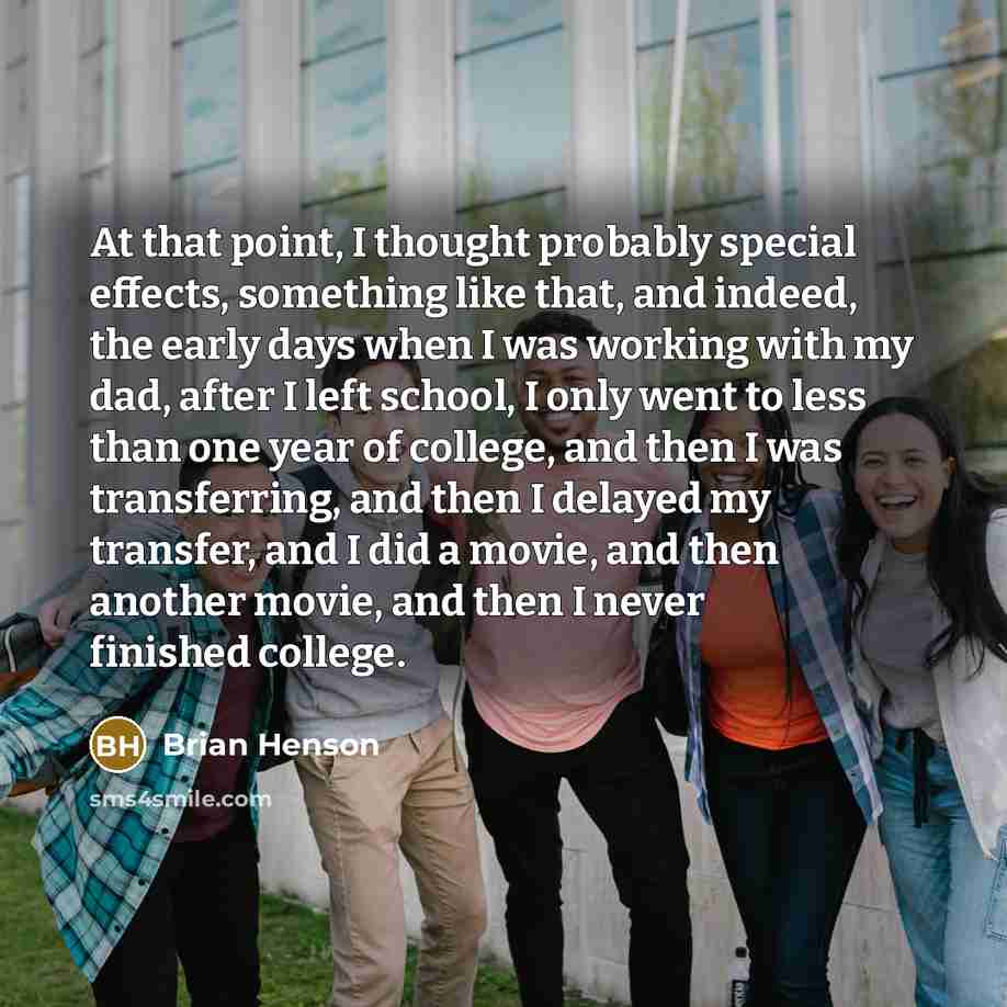 “At that point, I thought probably special effects, something like that, and indeed, the early days when I was working with my dad, after I left school, I only went to less than one year of college, and then I was transferring, and then I delayed my transfer, and I did a movie, and then another…” quote by Brian Henson