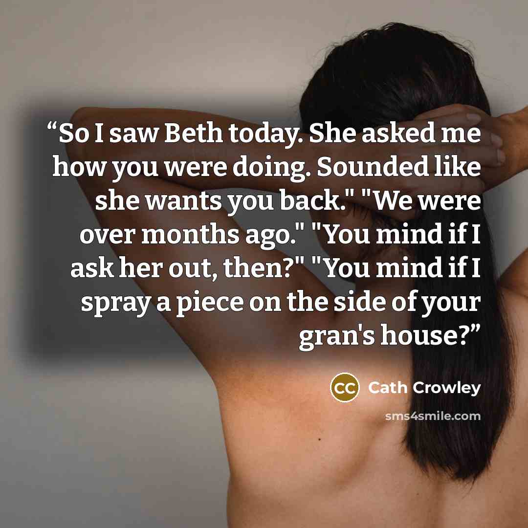 “So I saw Beth today. She asked me how you were doing. Sounded like she wants you back." "We were over months ago." "You mind if I ask her out, then?" "You mind if I spray a piece on the side of your gran's house?” quote by Cath Crowley