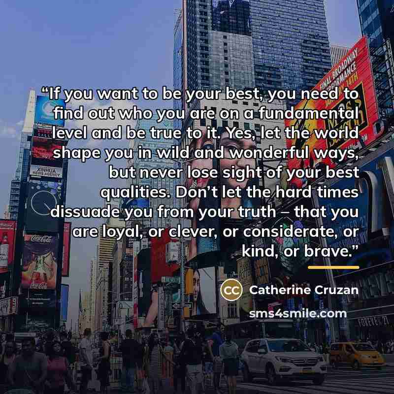 “If you want to be your best, you need to find out who you are on a fundamental level and be true to it. Yes, let the world shape you in wild and wonderful ways, but never lose sight of your best qualities. Don’t let the hard times dissuade you from your truth – that you are loyal, or clever, or…” quote by Catherine Cruzan